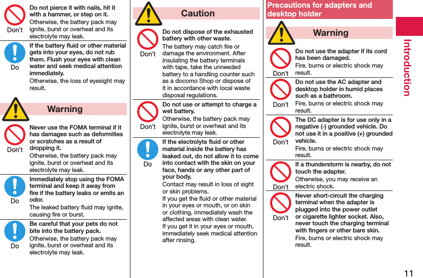 11IntroductionDo not pierce it with nails, hit it with a hammer, or step on it.Otherwise, the battery pack may ignite, burst or overheat and its electrolyte may leak.If the battery ﬂuid or other material gets into your eyes, do not rub them. Flush your eyes with clean water and seek medical attention immediately.Otherwise, the loss of eyesight may result.  WarningNever use the FOMA terminal if it has damages such as deformities or scratches as a result of dropping it.Otherwise, the battery pack may ignite, burst or overheat and its electrolyte may leak.Immediately stop using the FOMA terminal and keep it away from ﬁre if the battery leaks or emits an odor.The leaked battery ﬂuid may ignite, causing ﬁre or burst.Be careful that your pets do not bite into the battery pack.Otherwise, the battery pack may ignite, burst or overheat and its electrolyte may leak.  CautionDo not dispose of the exhausted battery with other waste.The battery may catch ﬁre or damage the environment. After insulating the battery terminals with tape, take the unneeded battery to a handling counter such as a docomo Shop or dispose of it in accordance with local waste disposal regulations.Do not use or attempt to charge a wet battery.Otherwise, the battery pack may ignite, burst or overheat and its electrolyte may leak.If the electrolyte ﬂuid or other material inside the battery has leaked out, do not allow it to come into contact with the skin on your face, hands or any other part of your body.Contact may result in loss of sight or skin problems. If you get the ﬂuid or other material in your eyes or mouth, or on skin or clothing, immediately wash the affected areas with clean water. If you get it in your eyes or mouth, immediately seek medical attention after rinsing.Precautions for adapters and desktop holder  WarningDo not use the adapter if its cord has been damaged.Fire, burns or electric shock may result.Do not use the AC adapter and desktop holder in humid places such as a bathroom.Fire, burns or electric shock may result.The DC adapter is for use only in a negative (-) grounded vehicle. Do not use it in a positive (+) grounded vehicle.Fire, burns or electric shock may result.If a thunderstorm is nearby, do not touch the adapter.Otherwise, you may receive an electric shock.Never short-circuit the charging terminal when the adapter is plugged into the power outlet or cigarette lighter socket. Also, never touch the charging terminal with ﬁngers or other bare skin.Fire, burns or electric shock may result.Don’tDoDon’tDoDoDon’tDon’tDoDon’tDon’tDon’tDon’tDon’t