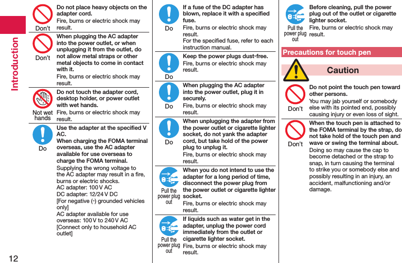 12IntroductionDo not place heavy objects on the adapter cord.Fire, burns or electric shock may result.When plugging the AC adapter into the power outlet, or when unplugging it from the outlet, do not allow metal straps or other metal objects to come in contact with it.Fire, burns or electric shock may result.Do not touch the adapter cord, desktop holder, or power outlet with wet hands.Fire, burns or electric shock may result.Use the adapter at the speciﬁed V AC. When charging the FOMA terminal overseas, use the AC adapter available for use overseas to charge the FOMA terminal.Supplying the wrong voltage to the AC adapter may result in a ﬁre, burns or electric shocks. AC adapter: 100 V AC DC adapter: 12/24 V DC [For negative (-) grounded vehicles only] AC adapter available for use overseas: 100 V to 240 V AC [Connect only to household AC outlet]If a fuse of the DC adapter has blown, replace it with a speciﬁed fuse.Fire, burns or electric shock may result. For the speciﬁed fuse, refer to each instruction manual.Keep the power plugs dust-free.Fire, burns or electric shock may result.When plugging the AC adapter into the power outlet, plug it in securely.Fire, burns or electric shock may result.When unplugging the adapter from the power outlet or cigarette lighter socket, do not yank the adapter cord, but take hold of the power plug to unplug it.Fire, burns or electric shock may result.When you do not intend to use the adapter for a long period of time, disconnect the power plug from the power outlet or cigarette lighter socket.Fire, burns or electric shock may result.If liquids such as water get in the adapter, unplug the power cord immediately from the outlet or cigarette lighter socket.Fire, burns or electric shock may result.Before cleaning, pull the power plug out of the outlet or cigarette lighter socket.Fire, burns or electric shock may result.Precautions for touch pen  CautionDo not point the touch pen toward other persons.You may jab yourself or somebody else with its pointed end, possibly causing injury or even loss of sight.When the touch pen is attached to the FOMA terminal by the strap, do not take hold of the touch pen and wave or swing the terminal about.Doing so may cause the cap to become detached or the strap to snap, in turn causing the terminal to strike you or somebody else and possibly resulting in an injury, an accident, malfunctioning and/or damage.Don’tDon’tNot wethandsDoDoDoDoDoPull thepower plugoutPull thepower plugoutPull thepower plugoutDon’tDon’t