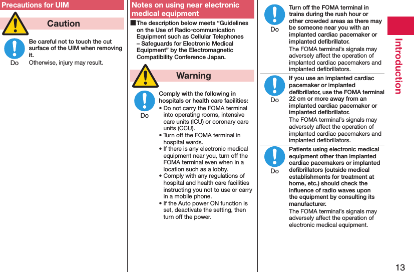 13IntroductionPrecautions for UIM  CautionBe careful not to touch the cut surface of the UIM when removing it.Otherwise, injury may result.Notes on using near electronic medical equipment The description below meets “Guidelines on the Use of Radio-communication Equipment such as Cellular Telephones – Safeguards for Electronic Medical Equipment” by the Electromagnetic Compatibility Conference Japan.  WarningComply with the following in hospitals or health care facilities:• Do not carry the FOMA terminal into operating rooms, intensive care units (ICU) or coronary care units (CCU).• Turn off the FOMA terminal in hospital wards.• If there is any electronic medical equipment near you, turn off the FOMA terminal even when in a location such as a lobby.• Comply with any regulations of hospital and health care facilities instructing you not to use or carry in a mobile phone.• If the Auto power ON function is set, deactivate the setting, then turn off the power.Turn off the FOMA terminal in trains during the rush hour or other crowded areas as there may be someone near you with an implanted cardiac pacemaker or implanted deﬁbrillator.The FOMA terminal’s signals may adversely affect the operation of implanted cardiac pacemakers and implanted deﬁbrillators.If you use an implanted cardiac pacemaker or implanted deﬁbrillator, use the FOMA terminal 22 cm or more away from an implanted cardiac pacemaker or implanted deﬁbrillator.The FOMA terminal’s signals may adversely affect the operation of implanted cardiac pacemakers and implanted deﬁbrillators.Patients using electronic medical equipment other than implanted cardiac pacemakers or implanted deﬁbrillators (outside medical establishments for treatment at home, etc.) should check the inﬂuence of radio waves upon the equipment by consulting its manufacturer.The FOMA terminal’s signals may adversely affect the operation of electronic medical equipment.DoDoDoDoDo