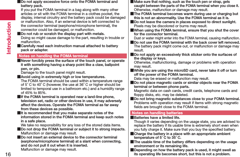 16Introduction Do not apply excessive force onto the FOMA terminal and battery pack.If you put the FOMA terminal in a bag along with many other articles or sit with the FOMA terminal in a clothes pocket, the display, internal circuitry and the battery pack could be damaged or malfunction. Also, if an external device is left connected to the connector terminal (earphone/microphone terminal), the connector could be damaged, or malfunction. Do not rub or scratch the display part with metals.Doing so might cause damage to the part, resulting in trouble or malfunction. Carefully read each instruction manual attached to battery pack or adapter.Notes on handling the FOMA terminal Never forcibly press the surface of the touch panel, or operate it with something having a sharp point like a claw, ballpoint pen, or pin.Damage to the touch panel might result. Avoid using in extremely high or low temperatures.The FOMA terminal should be used within a temperature range of 5°C to 40°C (however, the use at 36°C or higher should be limited to temporal use in a bathroom etc.) and a humidity range of 45% to 85%. If the FOMA terminal is operated near a land-line phone, television set, radio or other devices in use, it may adversely affect the devices. Operate the FOMA terminal as far away from these devices as possible. It is recommended that you make separate notes of the information stored in the FOMA terminal and keep such notes in a safe place.We take no responsibility for any loss of the stored data items. Do not drop the FOMA terminal or subject it to strong impacts.Malfunction or damage may result. Do not insert an external device to the connector terminal (earphone/microphone terminal) at a slant when connecting, and do not pull it out when it is inserted.Malfunction or damage may result. Make sure that nothing, such as the touch pen or strap, gets caught between the parts of the FOMA terminal when you close it.Otherwise, malfunction or damage may result. The FOMA terminal becomes warm during use or charging but this is not an abnormality. Use the FOMA terminal as it is. Do not leave the camera in places exposed to direct sunlight.Pixels may be discolored or burns may result. When using the FOMA terminal, ensure that you shut the cover for the connector terminal.Dust or water might enter into the FOMA terminal, causing malfunction. Do not use the FOMA terminal with the back cover left removed.The battery pack might come out, or malfunction or damage may result. Do not apply an excessively thick sticker onto the surfaces of the display or keys.Otherwise, malfunctioning, damage or problems with operation may result. While you are using the microSD card, never take it off or turn off the power of the FOMA terminal.Data may be erased or malfunction may result. Do not place magnetic cards or similar objects near the FOMA terminal or between phone parts.Magnetic data on cash cards, credit cards, telephone cards and ﬂoppy disks, etc. may be deleted. Do not bring magnetic substances close to your FOMA terminal.Problems with operation may result if items with strong magnetic ﬁelds are brought close to the FOMA terminal.Notes on handling batteries Batteries have a limited life.Though it varies depending on the usage state, you are advised to replace the battery if its usable time is extremely short even when you fully charge it. Make sure that you buy the speciﬁed battery. Charge the battery in a place with an appropriate ambient temperature of 5°C to 35°C. The usable time of the battery differs depending on the usage environment or its remaining life. Depending on how the battery pack is used, it might swell as its operating life becomes short, but this is not a problem.
