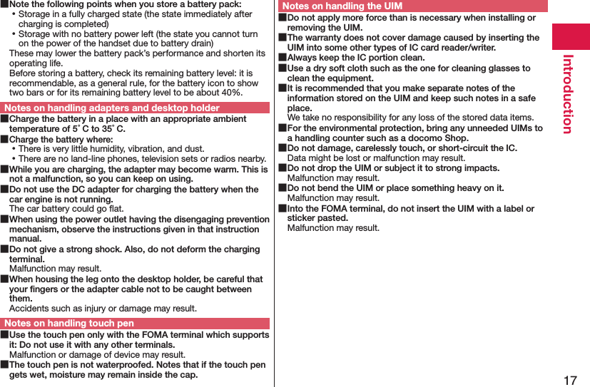 17Introduction Note the following points when you store a battery pack: ⿠Storage in a fully charged state (the state immediately after charging is completed) ⿠Storage with no battery power left (the state you cannot turn on the power of the handset due to battery drain)These may lower the battery pack’s performance and shorten its operating life. Before storing a battery, check its remaining battery level: it is recommendable, as a general rule, for the battery icon to show two bars or for its remaining battery level to be about 40%.Notes on handling adapters and desktop holder Charge the battery in a place with an appropriate ambient temperature of 5°C to 35°C. Charge the battery where: ⿠There is very little humidity, vibration, and dust. ⿠There are no land-line phones, television sets or radios nearby. While you are charging, the adapter may become warm. This is not a malfunction, so you can keep on using. Do not use the DC adapter for charging the battery when the car engine is not running.The car battery could go ﬂat. When using the power outlet having the disengaging prevention mechanism, observe the instructions given in that instruction manual. Do not give a strong shock. Also, do not deform the charging terminal.Malfunction may result. When housing the leg onto the desktop holder, be careful that your ﬁngers or the adapter cable not to be caught between them.Accidents such as injury or damage may result.Notes on handling touch pen Use the touch pen only with the FOMA terminal which supports it: Do not use it with any other terminals.Malfunction or damage of device may result. The touch pen is not waterproofed. Notes that if the touch pen gets wet, moisture may remain inside the cap.Notes on handling the UIM Do not apply more force than is necessary when installing or removing the UIM. The warranty does not cover damage caused by inserting the UIM into some other types of IC card reader/writer. Always keep the IC portion clean. Use a dry soft cloth such as the one for cleaning glasses to clean the equipment. It is recommended that you make separate notes of the information stored on the UIM and keep such notes in a safe place.We take no responsibility for any loss of the stored data items. For the environmental protection, bring any unneeded UIMs to a handling counter such as a docomo Shop. Do not damage, carelessly touch, or short-circuit the IC.Data might be lost or malfunction may result. Do not drop the UIM or subject it to strong impacts.Malfunction may result. Do not bend the UIM or place something heavy on it.Malfunction may result. Into the FOMA terminal, do not insert the UIM with a label or sticker pasted.Malfunction may result.