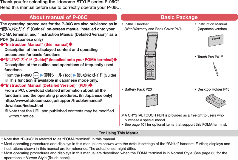 Thank you for selecting the “docomo STYLE series P-06C”.Read this manual before use to correctly operate your P-06C.For Using This Manual⿠Note that “P-06C” is referred to as “FOMA terminal” in this manual.⿠Most operating procedures and displays in this manual are shown with the default settings of the “White” handset. Further, displays and illustrations shown in this manual are for reference. The actual ones might differ.⿠Most operating procedures and displays in this manual are described when the FOMA terminal is in Normal Style. See page 33 for the operations in Viewer Style (Touch panel). ⿠P-06C Handset (With Warranty and Back Cover P49) ⿠Battery Pack P23 ⿠Instruction Manual (Japanese version)※ A CRYSTAL TOUCH PEN is provided as a free gift to users who purchase a special model. ⿠See page 101 for optional items that support this FOMA terminal.About manual of P-06CThe operating procedures for the P-06C are also published as in “使いかたガイド (Guide)” on-screen manual installed onto your FOMA terminal, and “Instruction Manual (Detailed Version)” as a PDF. (In Japanese only)“Instruction Manual” (this manual)Description of the displayed content and operating procedures for basic functions“ (Guide)” (installed onto your FOMA terminal)Description of the outline and operations of frequently used functions From the P-06C m▶便利ツール (Tool)▶使いかたガイド (Guide)※ This function is available in Japanese mode only.“Instruction Manual (Detailed Version)” (PDF)From a PC, download detailed information about all the functions and the operating procedures. (In Japanese only) (http://www.nttdocomo.co.jp/support/trouble/manual/download/index.html)※ Note that the URL and published contents may be modiﬁed without notice. Basic Package ⿠Touch Pen P01※ ⿠Desktop Holder P45