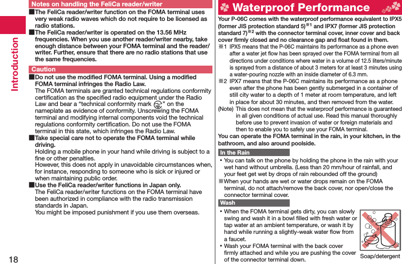 18IntroductionNotes on handling the FeliCa reader/writer The FeliCa reader/writer function on the FOMA terminal uses very weak radio waves which do not require to be licensed as radio stations. The FeliCa reader/writer is operated on the 13.56 MHz frequencies. When you use another reader/writer nearby, take enough distance between your FOMA terminal and the reader/writer. Further, ensure that there are no radio stations that use the same frequencies.Caution Do not use the modiﬁ ed FOMA terminal. Using a modiﬁ ed FOMA terminal infringes the Radio Law.The FOMA terminals are granted technical regulations conformity certiﬁ cation as the speciﬁ ed radio equipment under the Radio Law and bear a “technical conformity mark  ” on the nameplate as evidence of conformity. Unscrewing the FOMA terminal and modifying internal components void the technical regulations conformity certiﬁ cation. Do not use the FOMA terminal in this state, which infringes the Radio Law. Take special care not to operate the FOMA terminal while driving.Holding a mobile phone in your hand while driving is subject to a ﬁ ne or other penalties. However, this does not apply in unavoidable circumstances when, for instance, responding to someone who is sick or injured or when maintaining public order. Use the FeliCa reader/writer functions in Japan only.The FeliCa reader/writer functions on the FOMA terminal have been authorized in compliance with the radio transmission standards in Japan.You might be imposed punishment if you use them overseas.  Waterproof Performance Your P-06C comes with the waterproof performance equivalent to IPX5 (former JIS protection standard 5)※1 and IPX7 (former JIS protection standard 7)※2 with the connector terminal cover, inner cover and back cover ﬁ rmly closed and no clearance gap and ﬂ oat found in them.※1 IPX5 means that the P-06C maintains its performance as a phone even after a water jet ﬂ ow has been sprayed over the FOMA terminal from all directions under conditions where water in a volume of 12.5 liters/minute is sprayed from a distance of about 3 meters for at least 3 minutes using a water-pouring nozzle with an inside diameter of 6.3 mm.※2  IPX7 means that the P-06C maintains its performance as a phone even after the phone has been gently submerged in a container of still city water to a depth of 1 meter at room temperature, and left in place for about 30 minutes, and then removed from the water.(Note) This does not mean that the waterproof performance is guaranteed in all given conditions of actual use. Read this manual thoroughly before use to prevent invasion of water or foreign materials and then to enable you to safely use your FOMA terminal.You can operate the FOMA terminal in the rain, in your kitchen, in the bathroom, and also around poolside.In the Rain ⿠You can talk on the phone by holding the phone in the rain with your wet hand without umbrella. (Less than 20 mm/hour of rainfall, and your feet get wet by drops of rain rebounded off the ground)※When your hands are wet or water drops remain on the FOMA terminal, do not attach/remove the back cover, nor open/close the connector terminal cover. Wash ⿠When the FOMA terminal gets dirty, you can slowly swing and wash it in a bowl ﬁ lled with fresh water or tap water at an ambient temperature, or wash it by hand while running a slightly-weak water ﬂ ow from a faucet. ⿠Wash your FOMA terminal with the back cover ﬁ rmly attached and while you are pushing the cover of the connector terminal down. Soap/detergent