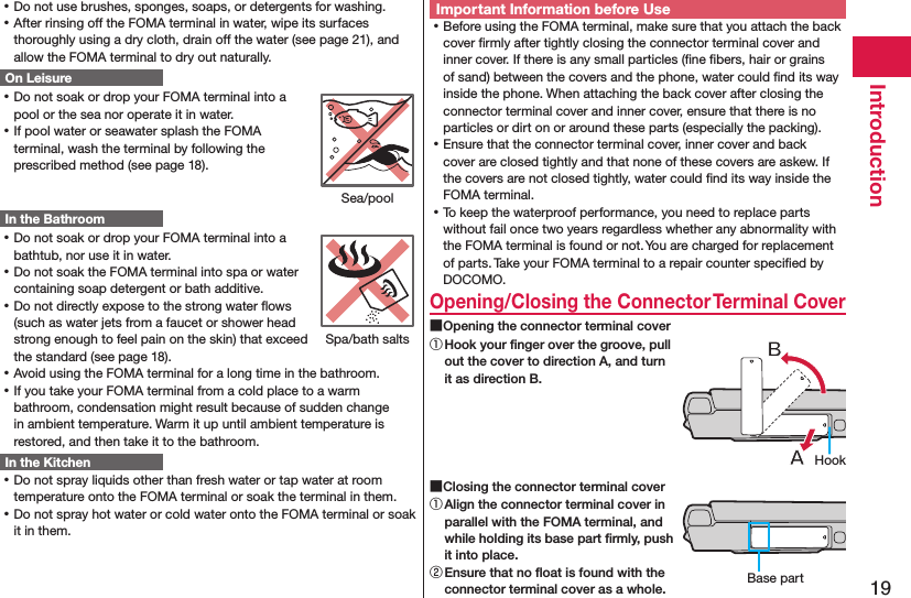 19Introduction ⿠Do not use brushes, sponges, soaps, or detergents for washing. ⿠After rinsing off the FOMA terminal in water, wipe its surfaces thoroughly using a dry cloth, drain off the water (see page 21), and allow the FOMA terminal to dry out naturally.On Leisure ⿠Do not soak or drop your FOMA terminal into a pool or the sea nor operate it in water. ⿠If pool water or seawater splash the FOMA terminal, wash the terminal by following the prescribed method (see page 18).In the Bathroom ⿠Do not soak or drop your FOMA terminal into a bathtub, nor use it in water. ⿠Do not soak the FOMA terminal into spa or water containing soap detergent or bath additive. ⿠Do not directly expose to the strong water ﬂows (such as water jets from a faucet or shower head strong enough to feel pain on the skin) that exceed the standard (see page 18). ⿠Avoid using the FOMA terminal for a long time in the bathroom. ⿠If you take your FOMA terminal from a cold place to a warm bathroom, condensation might result because of sudden change in ambient temperature. Warm it up until ambient temperature is restored, and then take it to the bathroom.In the Kitchen ⿠Do not spray liquids other than fresh water or tap water at room temperature onto the FOMA terminal or soak the terminal in them. ⿠Do not spray hot water or cold water onto the FOMA terminal or soak it in them.Important Information before Use ⿠Before using the FOMA terminal, make sure that you attach the back cover ﬁrmly after tightly closing the connector terminal cover and inner cover. If there is any small particles (ﬁne ﬁbers, hair or grains of sand) between the covers and the phone, water could ﬁnd its way inside the phone. When attaching the back cover after closing the connector terminal cover and inner cover, ensure that there is no particles or dirt on or around these parts (especially the packing). ⿠Ensure that the connector terminal cover, inner cover and back cover are closed tightly and that none of these covers are askew. If the covers are not closed tightly, water could ﬁnd its way inside the FOMA terminal. ⿠To keep the waterproof performance, you need to replace parts without fail once two years regardless whether any abnormality with the FOMA terminal is found or not. You are charged for replacement of parts. Take your FOMA terminal to a repair counter speciﬁed by DOCOMO.Opening/Closing the Connector Terminal Cover ■Opening the connector terminal cover① Hook your ﬁnger over the groove, pull out the cover to direction A, and turn it as direction B. ■Closing the connector terminal cover① Align the connector terminal cover in parallel with the FOMA terminal, and while holding its base part ﬁrmly, push it into place.② Ensure that no ﬂoat is found with the connector terminal cover as a whole.Sea/poolSpa/bath saltsHookBase part