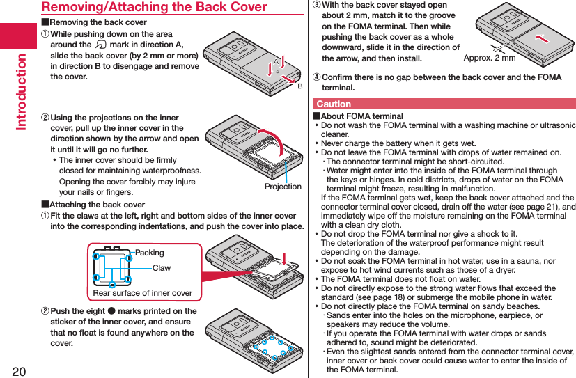 20IntroductionRemoving/Attaching the Back Cover ■Removing the back cover① While pushing down on the area around the f mark in direction A, slide the back cover (by 2 mm or more) in direction B to disengage and remove the cover.② Using the projections on the inner cover, pull up the inner cover in the direction shown by the arrow and open it until it will go no further. ⿠The inner cover should be ﬁrmly closed for maintaining waterproofness. Opening the cover forcibly may injure your nails or ﬁngers. ■Attaching the back cover① Fit the claws at the left, right and bottom sides of the inner cover into the corresponding indentations, and push the cover into place.ClawPackingRear surface of inner cover② Push the eight ● marks printed on the sticker of the inner cover, and ensure that no ﬂoat is found anywhere on the cover.③ With the back cover stayed open about 2 mm, match it to the groove on the FOMA terminal. Then while pushing the back cover as a whole downward, slide it in the direction of the arrow, and then install.④ Conﬁrm there is no gap between the back cover and the FOMA terminal.Caution ■About FOMA terminal ⿠Do not wash the FOMA terminal with a washing machine or ultrasonic cleaner. ⿠Never charge the battery when it gets wet. ⿠Do not leave the FOMA terminal with drops of water remained on.・ The connector terminal might be short-circuited.・ Water might enter into the inside of the FOMA terminal through the keys or hinges. In cold districts, drops of water on the FOMA terminal might freeze, resulting in malfunction.If the FOMA terminal gets wet, keep the back cover attached and the connector terminal cover closed, drain off the water (see page 21), and immediately wipe off the moisture remaining on the FOMA terminal with a clean dry cloth. ⿠Do not drop the FOMA terminal nor give a shock to it. The deterioration of the waterproof performance might result depending on the damage. ⿠Do not soak the FOMA terminal in hot water, use in a sauna, nor expose to hot wind currents such as those of a dryer. ⿠The FOMA terminal does not ﬂoat on water. ⿠Do not directly expose to the strong water ﬂows that exceed the standard (see page 18) or submerge the mobile phone in water. ⿠Do not directly place the FOMA terminal on sandy beaches.･ Sands enter into the holes on the microphone, earpiece, or speakers may reduce the volume.･ If you operate the FOMA terminal with water drops or sands adhered to, sound might be deteriorated.･ Even the slightest sands entered from the connector terminal cover, inner cover or back cover could cause water to enter the inside of the FOMA terminal.ProjectionApprox. 2 mm