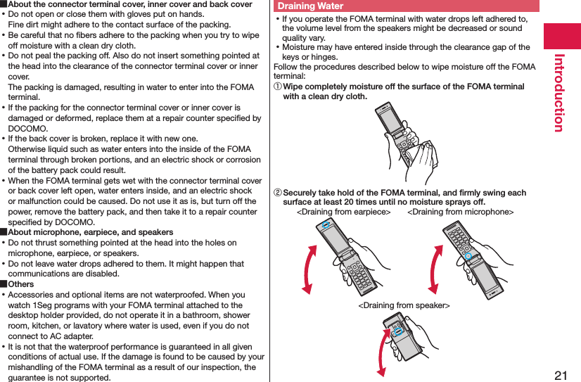 21Introduction ■About the connector terminal cover, inner cover and back cover ⿠Do not open or close them with gloves put on hands. Fine dirt might adhere to the contact surface of the packing. ⿠Be careful that no ﬁbers adhere to the packing when you try to wipe off moisture with a clean dry cloth. ⿠Do not peal the packing off. Also do not insert something pointed at the head into the clearance of the connector terminal cover or inner cover. The packing is damaged, resulting in water to enter into the FOMA terminal. ⿠If the packing for the connector terminal cover or inner cover is damaged or deformed, replace them at a repair counter speciﬁed by DOCOMO. ⿠If the back cover is broken, replace it with new one. Otherwise liquid such as water enters into the inside of the FOMA terminal through broken portions, and an electric shock or corrosion of the battery pack could result. ⿠When the FOMA terminal gets wet with the connector terminal cover or back cover left open, water enters inside, and an electric shock or malfunction could be caused. Do not use it as is, but turn off the power, remove the battery pack, and then take it to a repair counter speciﬁed by DOCOMO. ■About microphone, earpiece, and speakers ⿠Do not thrust something pointed at the head into the holes on microphone, earpiece, or speakers. ⿠Do not leave water drops adhered to them. It might happen that communications are disabled. ■Others ⿠Accessories and optional items are not waterproofed. When you watch 1Seg programs with your FOMA terminal attached to the desktop holder provided, do not operate it in a bathroom, shower room, kitchen, or lavatory where water is used, even if you do not connect to AC adapter. ⿠It is not that the waterproof performance is guaranteed in all given conditions of actual use. If the damage is found to be caused by your mishandling of the FOMA terminal as a result of our inspection, the guarantee is not supported.Draining Water ⿠If you operate the FOMA terminal with water drops left adhered to, the volume level from the speakers might be decreased or sound quality vary. ⿠Moisture may have entered inside through the clearance gap of the keys or hinges.Follow the procedures described below to wipe moisture off the FOMA terminal:① Wipe completely moisture off the surface of the FOMA terminal with a clean dry cloth.② Securely take hold of the FOMA terminal, and ﬁrmly swing each surface at least 20 times until no moisture sprays off.&lt;Draining from earpiece&gt; &lt;Draining from microphone&gt;&lt;Draining from speaker&gt;