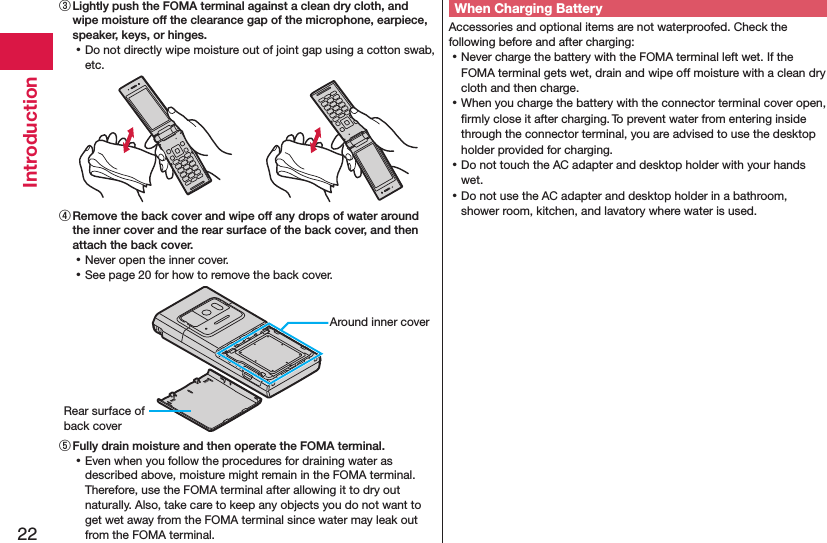 22Introduction③ Lightly push the FOMA terminal against a clean dry cloth, and wipe moisture off the clearance gap of the microphone, earpiece, speaker, keys, or hinges. ⿠Do not directly wipe moisture out of joint gap using a cotton swab, etc.④ Remove the back cover and wipe off any drops of water around the inner cover and the rear surface of the back cover, and then attach the back cover. ⿠Never open the inner cover. ⿠See page 20 for how to remove the back cover.Around inner coverRear surface of back cover⑤ Fully drain moisture and then operate the FOMA terminal. ⿠Even when you follow the procedures for draining water as described above, moisture might remain in the FOMA terminal. Therefore, use the FOMA terminal after allowing it to dry out naturally. Also, take care to keep any objects you do not want to get wet away from the FOMA terminal since water may leak out from the FOMA terminal.When Charging BatteryAccessories and optional items are not waterproofed. Check the following before and after charging: ⿠Never charge the battery with the FOMA terminal left wet. If the FOMA terminal gets wet, drain and wipe off moisture with a clean dry cloth and then charge. ⿠When you charge the battery with the connector terminal cover open, ﬁrmly close it after charging. To prevent water from entering inside through the connector terminal, you are advised to use the desktop holder provided for charging. ⿠Do not touch the AC adapter and desktop holder with your hands wet. ⿠Do not use the AC adapter and desktop holder in a bathroom, shower room, kitchen, and lavatory where water is used.