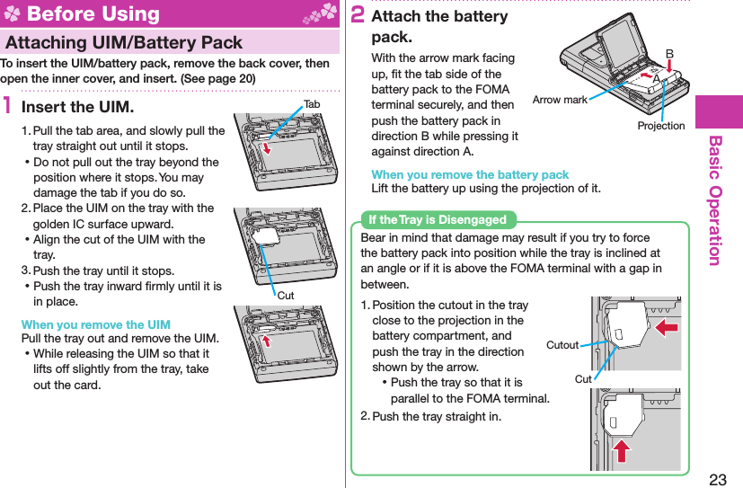 23Basic Operation Before Using Attaching UIM/ Battery PackTo insert the UIM/battery pack, remove the back cover, then open the inner cover, and insert. (See page 20)1Insert the UIM.1. Pull the tab area, and slowly pull the tray straight out until it stops. ⿠Do not pull out the tray beyond the position where it stops. You may damage the tab if you do so.2. Place the UIM on the tray with the golden IC surface upward. ⿠Align the cut of the UIM with the tray.3. Push the tray until it stops. ⿠Push the tray inward ﬁ rmly until it is in place.When you remove the UIMPull the tray out and remove the UIM. ⿠While releasing the UIM so that it lifts off slightly from the tray, take out the card.2Attach the battery pack.With the arrow mark facing up, ﬁ t the tab side of the battery pack to the FOMA terminal securely, and then push the battery pack in direction B while pressing it against direction A.When you remove the battery packLift the battery up using the projection of it.Bear in mind that damage may result if you try to force the battery pack into position while the tray is inclined at an angle or if it is above the FOMA terminal with a gap in between.1. Position the cutout in the tray close to the projection in the battery compartment, and push the tray in the direction shown by the arrow. ⿠Push the tray so that it is parallel to the FOMA terminal.2. Push the tray straight in.If the Tray is DisengagedCutoutCutTabCutArrow markProjection