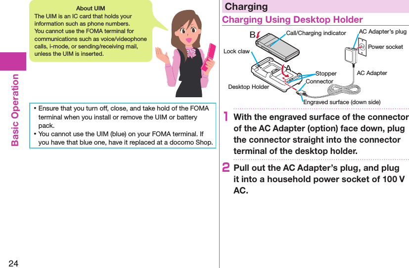 24Basic Operation ⿠Ensure that you turn off, close, and take hold of the FOMA terminal when you install or remove the UIM or battery pack. ⿠You cannot use the UIM (blue) on your FOMA terminal. If you have that blue one, have it replaced at a docomo Shop.ChargingCharging Using Desktop HolderDesktop HolderCall/Charging indicatorStopperEngraved surface (down side)Lock claw Power socketAC AdapterAC Adapter’s plugConnector1With the engraved surface of the connector of the AC Adapter (option) face down, plug the connector straight into the connector terminal of the desktop holder.2Pull out the AC Adapter’s plug, and plug it into a household power socket of 100 V AC.About UIMThe UIM is an IC card that holds your information such as phone numbers. You cannot use the FOMA terminal for communications such as voice/videophone calls, i-mode, or sending/receiving mail, unless the UIM is inserted.