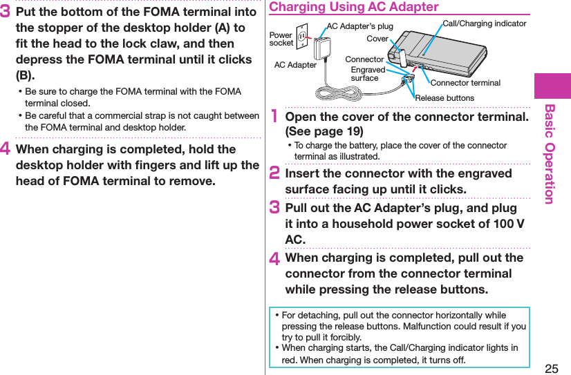 25Basic Operation3Put the bottom of the FOMA terminal into the stopper of the desktop holder (A) to ﬁt the head to the lock claw, and then depress the FOMA terminal until it clicks (B). ⿠Be sure to charge the FOMA terminal with the FOMA terminal closed. ⿠Be careful that a commercial strap is not caught between the FOMA terminal and desktop holder.4When charging is completed, hold the desktop holder with ﬁngers and lift up the head of FOMA terminal to remove.Charging Using AC AdapterCoverRelease buttonsConnector terminalAC Adapter’s plug Call/Charging indicatorEngraved surfaceConnectorPower socketAC Adapter1Open the cover of the connector terminal. (See page 19) ⿠To charge the battery, place the cover of the connector terminal as illustrated.2Insert the connector with the engraved surface facing up until it clicks.3Pull out the AC Adapter’s plug, and plug it into a household power socket of 100 V AC.4When charging is completed, pull out the connector from the connector terminal while pressing the release buttons. ⿠For detaching, pull out the connector horizontally while pressing the release buttons. Malfunction could result if you try to pull it forcibly. ⿠When charging starts, the Call/Charging indicator lights in red. When charging is completed, it turns off.