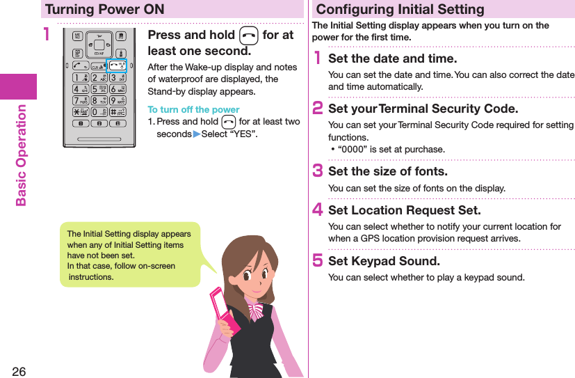 26Basic OperationTurning Power ON1Press and hold h for at least one second.After the Wake-up display and notes of waterproof are displayed, the Stand-by display appears.To turn off the power1. Press and hold h for at least two seconds▶Select “YES”.Conﬁguring Initial SettingThe Initial Setting display appears when you turn on the power for the ﬁrst time.1Set the date and time.You can set the date and time. You can also correct the date and time automatically.2Set your Terminal Security Code.You can set your Terminal Security Code required for setting functions. ⿠“0000” is set at purchase.3Set the size of fonts.You can set the size of fonts on the display.4Set Location Request Set.You can select whether to notify your current location for when a GPS location provision request arrives.5Set Keypad Sound.You can select whether to play a keypad sound.The Initial Setting display appears when any of Initial Setting items have not been set.  In that case, follow on-screen instructions.