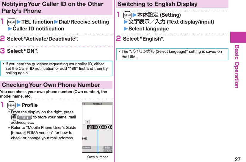 27Basic Operation Notifying Your Caller ID on the Other Party’s Phone1m󱚤TEL function󱚤Dial/Receive setting󱚤Caller ID notiﬁ cation2Select “Activate/Deactivate”.3Select “ON”. ⿠If you hear the guidance requesting your caller ID, either set the Caller ID notiﬁ cation or add “186” ﬁ rst and then try calling again. Checking Your Own Phone NumberYou can check your own phone number (Own number), the model name, etc.1m󱚤Proﬁ le ⿠From the display on the right, press c() to store your name, mail address, etc. ⿠Refer to “Mobile Phone User’s Guide [i-mode] FOMA version” for how to check or change your mail address. Own numberSwitching to  English Display1m󱚤 (Setting)󱚤 (Text display/input)󱚤 Select language2Select “English”. ⿠The “バイリンガル (Select language)” setting is saved on the UIM. 