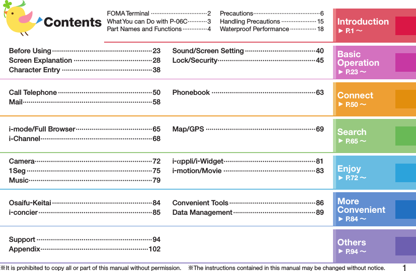 1※It is prohibited to copy all or part of this manual without permission.    ※The instructions contained in this manual may be changed without notice.Contents Introduction󱚤P.1 FOMA Terminal ································2What You can Do with P-06C ···········3Part Names and Functions ··············4Precautions ······································6Handling Precautions ···················· 15Waterproof Performance ··············· 18Basic Operation󱚤P.23 Before Using ···················································23Screen Explanation ········································28Character Entry ··············································38Sound/Screen Setting ····································40Lock/Security ··················································45Connect󱚤P.50 Call Telephone ················································50Mail ··································································58Phonebook ·····················································63Search󱚤P.65 i-mode/Full Browser ·······································65i-Channel ·························································68Map/GPS ························································69Enjoy󱚤P.72 Camera ····························································721Seg ································································75Music ·······························································79i-αppli/i-Widget ···············································81i-motion/Movie ···············································83More  Convenient󱚤P.84 Osaifu-Keitai ···················································84i-concier ··························································85Convenient Tools ············································86Data Management ··········································89Others󱚤P.94 Support ···························································94Appendix ·······················································102