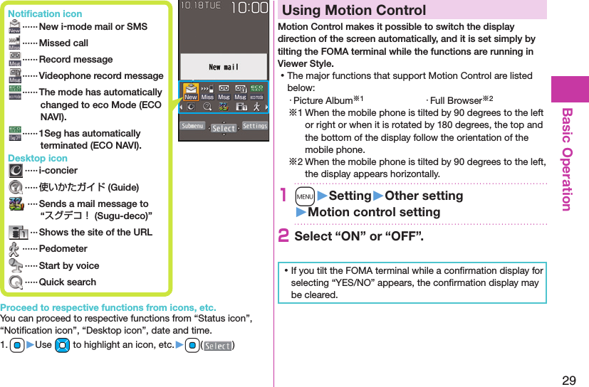 29Basic Operation Notiﬁ cation icon ······ New i-mode mail or SMS ······Missed call ······ Record message······Videophone record message  ······ The mode has automatically changed to eco Mode (ECO NAVI). ······ 1Seg has automatically terminated (ECO NAVI). Desktop icon ·····i-concier ·····使いかたガイド (Guide) ····Sends a mail message to “スグデコ！ (Sugu-deco)” ··· Shows the site of the URL ······Pedometer ·····Start by voice ·····Quick searchProceed to respective functions from icons, etc.You can proceed to respective functions from “Status icon”, “Notiﬁ cation icon”, “Desktop icon”, date and time.1. Oo▶Use Mo to highlight an icon, etc.▶Oo( )  Using Motion ControlMotion Control makes it possible to switch the display direction of the screen automatically, and it is set simply by tilting the FOMA terminal while the functions are running in Viewer Style. ⿠The major functions that support Motion Control are listed below:・ Picture Album※1 ・ Full Browser※2※1 When the mobile phone is tilted by 90 degrees to the left or right or when it is rotated by 180 degrees, the top and the bottom of the display follow the orientation of the mobile phone.※2 When the mobile phone is tilted by 90 degrees to the left, the display appears horizontally.1m󱚤Setting󱚤Other setting󱚤Motion control setting2Select “ON” or “OFF”. ⿠If you tilt the FOMA terminal while a conﬁ rmation display for selecting “YES/NO” appears, the conﬁ rmation display may be cleared.