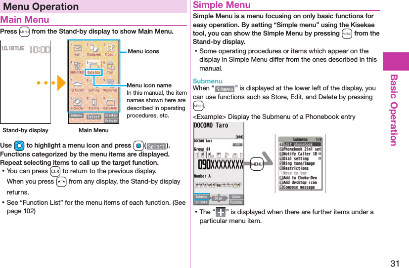 31Basic OperationMenu Operation Main MenuPress m from the Stand-by display to show Main Menu. Stand-by display Main Menu Menu iconsMenu icon nameIn this manual, the item names shown here are described in operating procedures, etc.Use Mo to highlight a menu icon and press Oo( ). Functions categorized by the menu items are displayed. Repeat selecting items to call up the target function. ⿠You can press r to return to the previous display.When you press h from any display, the Stand-by display returns. ⿠See “Function List” for the menu items of each function. (See page 102) Simple MenuSimple Menu is a menu focusing on only basic functions for easy operation. By setting “Simple menu” using the Kisekae tool, you can show the Simple Menu by pressing m from the Stand-by display. ⿠Some operating procedures or items which appear on the display in Simple Menu differ from the ones described in this manual. SubmenuWhen “ ” is displayed at the lower left of the display, you can use functions such as Store, Edit, and Delete by pressing m.&lt;Example&gt; Display the Submenu of a Phonebook entry+m ⿠The “ ” is displayed when there are further items under a particular menu item.