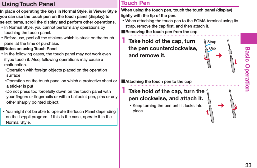 33Basic OperationUsing Touch PanelIn place of operating the keys in Normal Style, in Viewer Style you can use the touch pen on the touch panel (display) to select items, scroll the display and perform other operations.  ⿠In Normal Style, you cannot perform any operations by touching the touch panel. ⿠Before use, peel off the stickers which is stuck on the touch panel at the time of purchase. ■Notes on using Touch Panel ⿠In the following cases, the touch panel may not work even if you touch it. Also, following operations may cause a malfunction.・ Operation with foreign objects placed on the operation surface・ Operation on the touch panel on which a protective sheet or a sticker is put・ Do not press too forcefully down on the touch panel with your ﬁngers or ﬁngernails or with a ballpoint pen, pins or any other sharply pointed object. ⿠You might not be able to operate the Touch Panel depending on the i-αppli program. If this is the case, operate it in the Normal Style.Touch PenWhen using the touch pen, touch the touch panel (display) lightly with the tip of the pen. ⿠When attaching the touch pen to the FOMA terminal using its strap, remove the cap ﬁrst, and then attach it. ■Removing the touch pen from the cap1Take hold of the cap, turn the pen counterclockwise, and remove it. ■Attaching the touch pen to the cap1Take hold of the cap, turn the pen clockwise, and attach it. ⿠Keep turning the pen until it locks into place.CapStrap