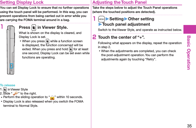 35Basic OperationSetting Display LockYou can set Display Lock to ensure that no further operations using the touch panel will be performed. In this way, you can prevent operations from being carried out in error while you are carrying the FOMA terminal around in a bag.1Press x in Viewer Style.What is shown on the display is cleared, and Display Lock is set. ⿠When you press x while a function screen is displayed, the function concerned will be exited. When you press and hold x for at least one second, Display Lock can be set even while functions are operating.To release1. x in Viewer Style2. Slide “ ” to the right. ⿠Perform the sliding operation to “ ” within 10 seconds. ⿠Display Lock is also released when you switch the FOMA terminal to Normal Style.Adjusting the Touch PanelTake the steps below to adjust the Touch Panel operations (where the touched positions are detected).1m󱚤Setting󱚤Other setting󱚤Touch panel adjustmentSwitch to the Viewer Style, and operate as instructed below.2Touch the center of “+”.Following what appears on the display, repeat the operation in step 2. ⿠When the adjustments are completed, you can check the post-adjustment operation. You can perform the adjustments again by touching “Retry”.