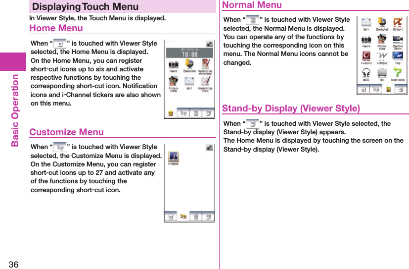 36Basic OperationDisplaying  Touch MenuIn Viewer Style, the Touch Menu is displayed. Home MenuWhen “ ” is touched with Viewer Style selected, the Home Menu is displayed.On the Home Menu, you can register short-cut icons up to six and activate respective functions by touching the corresponding short-cut icon. Notiﬁ cation icons and i-Channel tickers are also shown on this menu. Customize MenuWhen “ ” is touched with Viewer Style selected, the Customize Menu is displayed.On the Customize Menu, you can register short-cut icons up to 27 and activate any of the functions by touching the corresponding short-cut icon. Normal MenuWhen “ ” is touched with Viewer Style selected, the Normal Menu is displayed.You can operate any of the functions by touching the corresponding icon on this menu. The Normal Menu icons cannot be changed. Stand-by Display (Viewer Style)When “ ” is touched with Viewer Style selected, the Stand-by display (Viewer Style) appears.The Home Menu is displayed by touching the screen on the Stand-by display (Viewer Style).