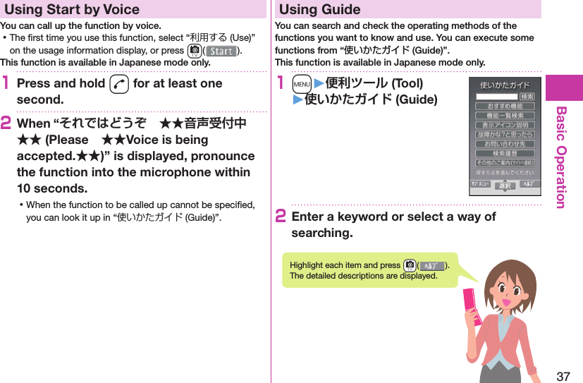 37Basic Operation  Using Start by VoiceYou can call up the function by voice. ⿠The ﬁ rst time you use this function, select “利用する (Use)” on the usage information display, or press c().This function is available in Japanese mode only.1Press and hold d for at least one second.2When “ (PleaseVoice is being accepted.)” is displayed, pronounce the function into the microphone within 10 seconds. ⿠When the function to be called up cannot be speciﬁ ed, you can look it up in “使いかたガイド (Guide)”.  Using GuideYou can search and check the operating methods of the functions you want to know and use. You can execute some functions from “使いかたガイド (Guide)”.This function is available in Japanese mode only.1m󱚤 (Tool)󱚤 (Guide)2Enter a keyword or select a way of searching.Highlight each item and press +c( ). The detailed descriptions are displayed.