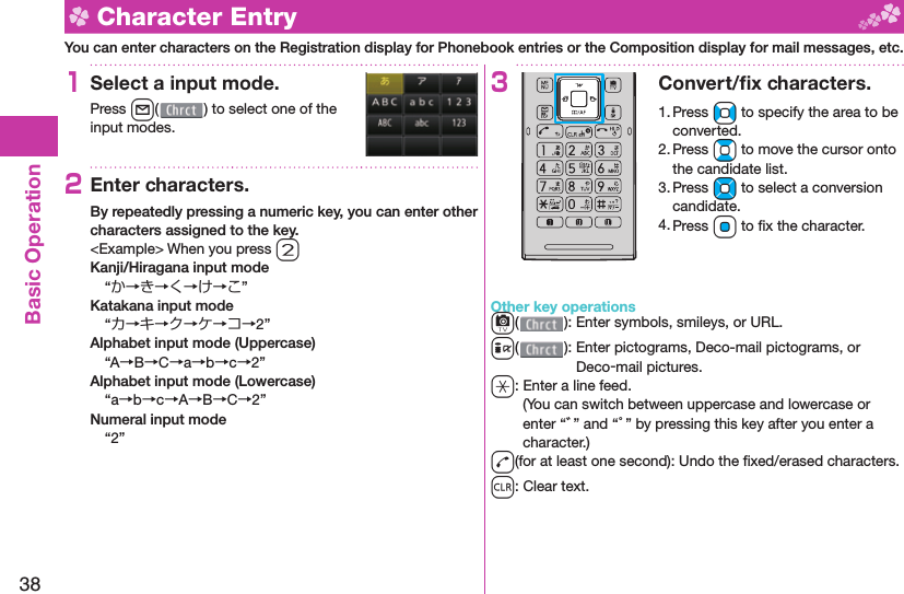 38Basic Operation  Character EntryYou can enter characters on the Registration display for Phonebook entries or the Composition display for mail messages, etc.1Select a input mode.Press l( ) to select one of the input modes.2Enter characters.By repeatedly pressing a numeric key, you can enter other characters assigned to the key.&lt;Example&gt; When you press 2Kanji/Hiragana input mode“か→き→く→け→こ”Katakana input mode“カ→キ→ク→ケ→コ→2”Alphabet input mode (Uppercase)“A→B→C→a→b→c→2”Alphabet input mode (Lowercase)“a→b→c→A→B→C→2”Numeral input mode“2”3Convert/ﬁ x characters.1. Press No to specify the area to be converted.2. Press Bo to move the cursor onto the candidate list.3. Press Mo to select a conversion candidate.4. Press Oo to ﬁ x the character.Other key operationsc(): Enter  symbols,  smileys, or URL.i(): Enter  pictograms, Deco-mail pictograms, or Deco-mail pictures.a: Enter a  line feed.(You can switch between uppercase and lowercase or enter “゛” and “゜” by pressing this key after you enter a character.)d(for at least one second): Undo the ﬁ xed/erased characters.r: Clear text.