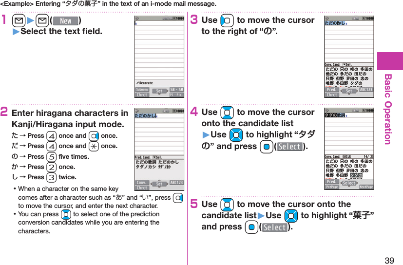 39Basic Operation&lt;Example&gt; Entering “タダの菓子” in the text of an i-mode mail message.1l󱚤l( )󱚤Select the text ﬁ eld.2Enter hiragana characters in Kanji/Hiragana input mode.た → Press 4 once and Vo once.だ → Press 4 once and a once.の → Press 5 ﬁ ve times.か → Press 2 once.し → Press 3 twice. ⿠When a character on the same key comes after a character such as “あ” and “い”, press Vo to move the cursor, and enter the next character. ⿠You can press Bo to select one of the prediction conversion candidates while you are entering the characters.3Use Co to move the cursor to the right of “”.4Use Bo to move the cursor onto the candidate list󱚤Use Mo to highlight “” and press Oo().5Use Bo to move the cursor onto the candidate list󱚤Use Mo to highlight “” and press Oo(o).