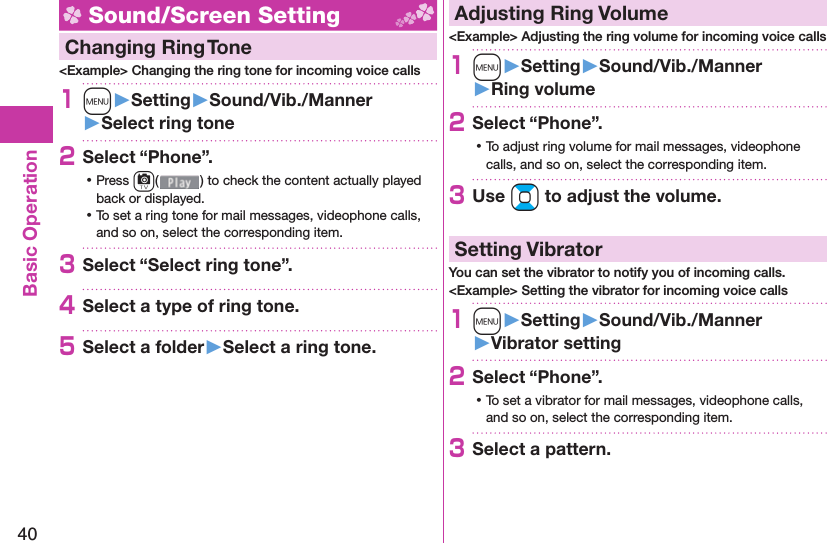 40Basic Operation Sound/Screen Setting  Changing Ring Tone&lt;Example&gt; Changing the ring tone for incoming voice calls1m󱚤Setting󱚤Sound/Vib./Manner󱚤Select ring tone2Select “Phone”. ⿠Press c( ) to check the content actually played back or displayed. ⿠To set a ring tone for mail messages, videophone calls, and so on, select the corresponding item.3Select “Select ring tone”.4Select a type of ring tone.5Select a folder󱚤Select a ring tone. Adjusting Ring Volume&lt;Example&gt; Adjusting the ring volume for incoming voice calls1m󱚤Setting󱚤Sound/Vib./Manner󱚤Ring volume2Select “Phone”. ⿠To adjust ring volume for mail messages, videophone calls, and so on, select the corresponding item.3Use Bo to adjust the volume.  Setting VibratorYou can set the vibrator to notify you of incoming calls.&lt;Example&gt; Setting the vibrator for incoming voice calls1m󱚤Setting󱚤Sound/Vib./Manner󱚤Vibrator setting2Select “Phone”. ⿠To set a vibrator for mail messages, videophone calls, and so on, select the corresponding item.3Select a pattern.