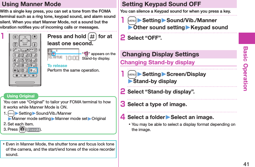 41Basic Operation  Using Manner ModeWith a single key press, you can set a tone from the FOMA terminal such as a ring tone, keypad sound, and alarm sound silent. When you start Manner Mode, not a sound but the vibration notiﬁ es you of incoming calls or messages.1Press and hold s for at least one second.“ ” appears on the Stand-by display.To releasePerform the same operation.You can use “Original” to tailor your FOMA terminal to how it works while Manner Mode is ON.1. m▶Setting▶Sound/Vib./Manner▶Manner mode setting▶Manner mode set▶Original2. Set each item.3. Press c().Using  Original ⿠Even in Manner Mode, the shutter tone and focus lock tone of the camera, and the start/end tones of the voice recorder sound. Setting Keypad Sound OFFYou can silence a Keypad sound for when you press a key.1m󱚤Setting󱚤Sound/Vib./Manner󱚤Other sound setting󱚤Keypad sound2Select “OFF”.Changing Display Settings Changing Stand-by display1m󱚤Setting󱚤Screen/Display󱚤Stand-by display2Select “Stand-by display”.3Select a type of image.4Select a folder󱚤Select an image. ⿠You may be able to select a display format depending on the image.