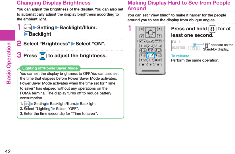 42Basic Operation Changing Display BrightnessYou can adjust the brightness of the display. You can also set to automatically adjust the display brightness according to the ambient light.1m󱚤Setting󱚤Backlight/Illum.󱚤Backlight2Select “Brightness”󱚤Select “ON”.3Press Bo to adjust the brightness.You can set the display brightness to OFF. You can also set the time that elapses before Power Saver Mode activates.Power Saver Mode activates when the time set for “Time to saver” has elapsed without any operations on the FOMA terminal. The display turns off to reduce battery consumption.1. m▶Setting▶Backlight/Illum.▶Backlight2. Select “Lighting”▶Select “OFF”.3. Enter the time (seconds) for “Time to saver”. Lighting off/Power Saver Mode  Making Display Hard to See from People AroundYou can set “View blind” to make it harder for the people around you to see the display from oblique angles.1Press and hold 8 for at least one second.“ ” appears on the Stand-by display.To releasePerform the same operation.