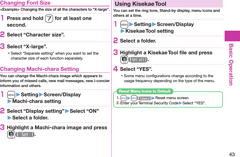 43Basic Operation Changing Font Size&lt;Example&gt; Changing the size of all the characters to “X-large”.1Press and hold 7 for at least one second.2Select “Character size”.3Select “X-large”. ⿠Select “Separate setting” when you want to set the character size of each function separately. Changing Machi-chara SettingYou can change the Machi-chara image which appears to inform you of missed calls, new mail messages, new i-concier information and others.1m󱚤Setting󱚤Screen/Display󱚤Machi-chara setting2Select “Display setting”󱚤Select “ON”󱚤Select a folder.3Highlight a Machi-chara image and press c().  Using Kisekae ToolYou can set the ring tone, Stand-by display, menu icons and others at a time.1m󱚤Setting󱚤Screen/Display󱚤Kisekae Tool setting2Select a folder.3Highlight a Kisekae Tool ﬁ le and press c().4Select “YES”. ⿠Some menu conﬁ gurations change according to the usage frequency depending on the type of the menu.1. m▶m( )▶Reset menu screen2. Enter your Terminal Security Code▶Select “YES”.Reset Menu Icons to Default