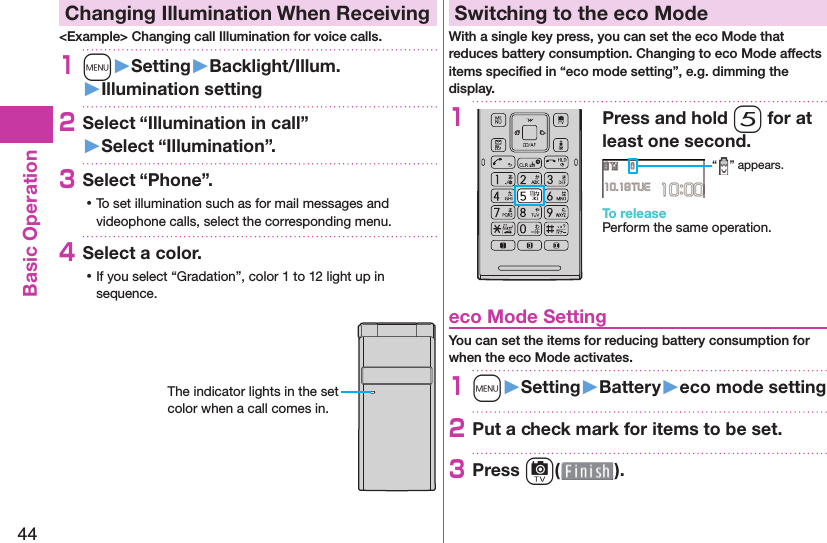 44Basic Operation  Changing Illumination When Receiving&lt;Example&gt; Changing call Illumination for voice calls.1m󱚤Setting󱚤Backlight/Illum.󱚤Illumination setting2Select “Illumination in call”󱚤Select “Illumination”.3Select “Phone”. ⿠To set illumination such as for mail messages and videophone calls, select the corresponding menu.4Select a color. ⿠If you select “Gradation”, color 1 to 12 light up in sequence.The indicator lights in the set color when a call comes in. Switching to the  eco ModeWith a single key press, you can set the eco Mode that reduces battery consumption. Changing to eco Mode affects items speciﬁ ed in “eco mode setting”, e.g. dimming the display.1Press and hold 5 for at least one second.“ ” appears.To releasePerform the same operation. eco Mode SettingYou can set the items for reducing battery consumption for when the eco Mode activates.1m󱚤Setting󱚤Battery󱚤eco mode setting2Put a check mark for items to be set.3Press c( ).