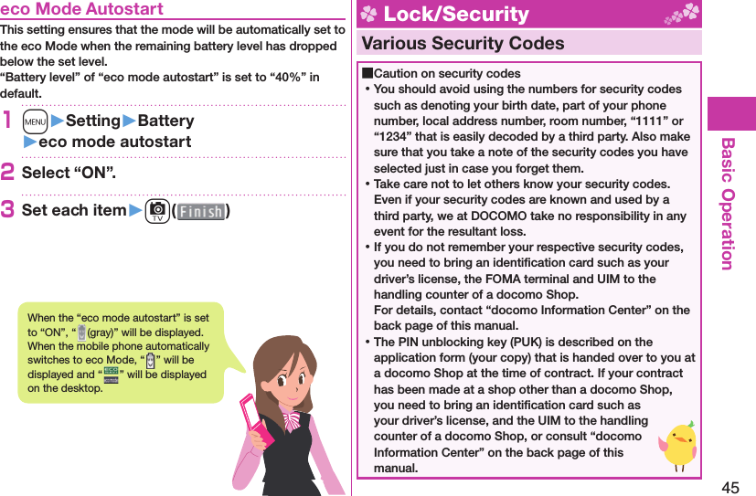 45Basic Operation  eco Mode AutostartThis setting ensures that the mode will be automatically set to the eco Mode when the remaining battery level has dropped below the set level.“Battery level” of “eco mode autostart” is set to “40%” in default.1m󱚤Setting󱚤Battery󱚤eco mode autostart2Select “ON”.3Set each item󱚤c( ) Lock/Security  Various Security Codes ■Caution on security codes ⿠You should avoid using the numbers for security codes such as denoting your birth date, part of your phone number, local address number, room number, “1111” or “1234” that is easily decoded by a third party. Also make sure that you take a note of the security codes you have selected just in case you forget them. ⿠Take care not to let others know your security codes. Even if your security codes are known and used by a third party, we at DOCOMO take no responsibility in any event for the resultant loss. ⿠If you do not remember your respective security codes, you need to bring an identiﬁ cation card such as your driver’s license, the FOMA terminal and UIM to the handling counter of a docomo Shop.For details, contact “docomo Information Center” on the back page of this manual. ⿠The PIN unblocking key (PUK) is described on the application form (your copy) that is handed over to you at a docomo Shop at the time of contract. If your contract has been made at a shop other than a docomo Shop, you need to bring an identiﬁ cation card such as your driver’s license, and the UIM to the handling counter of a docomo Shop, or consult “docomo Information Center” on the back page of this manual.When the “eco mode autostart” is set to “ON”, “ (gray)” will be displayed. When the mobile phone automatically switches to eco Mode, “ ” will be displayed and “ ” will be displayed on the desktop.