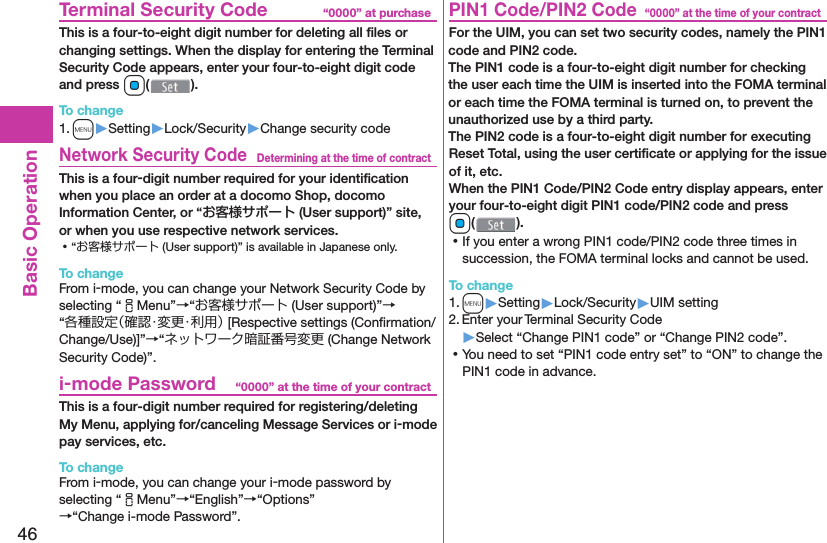 46Basic Operation“0000” at purchase  Terminal Security CodeThis is a four-to-eight digit number for deleting all ﬁ les or changing settings. When the display for entering the Terminal Security Code appears, enter your four-to-eight digit code and press Oo().To change1. m▶Setting▶Lock/Security▶Change security codeDetermining at the time of contract Network Security CodeThis is a four-digit number required for your identiﬁ cation when you place an order at a docomo Shop, docomo Information Center, or “お客様サポート (User support)” site, or when you use respective network services. ⿠“お客様サポート (User support)” is available in Japanese only.To changeFrom i-mode, you can change your Network Security Code by selecting “iMenu”→“お客様サポート (User support)”→“各種設定（確認・変更・利用） [Respective settings (Conﬁ rmation/Change/Use)]”→“ネットワーク暗証番号変更 (Change Network Security Code)”.“0000” at the time of your contract i-mode PasswordThis is a four-digit number required for registering/deleting My Menu, applying for/canceling Message Services or i-mode pay services, etc.To changeFrom i-mode, you can change your i-mode password by selecting “iMenu”→“English”→“Options”→“Change i-mode Password”.“0000” at the time of your contract PIN1 Code/ PIN2 CodeFor the UIM, you can set two security codes, namely the PIN1 code and PIN2 code.The PIN1 code is a four-to-eight digit number for checking the user each time the UIM is inserted into the FOMA terminal or each time the FOMA terminal is turned on, to prevent the unauthorized use by a third party.The PIN2 code is a four-to-eight digit number for executing Reset Total, using the user certiﬁ cate or applying for the issue of it, etc.When the PIN1 Code/PIN2 Code entry display appears, enter your four-to-eight digit PIN1 code/PIN2 code and press Oo(). ⿠If you enter a wrong PIN1 code/PIN2 code three times in succession, the FOMA terminal locks and cannot be used.To change1. m▶Setting▶Lock/Security▶UIM setting2. Enter your Terminal Security Code▶Select “Change PIN1 code” or “Change PIN2 code”. ⿠You need to set “PIN1 code entry set” to “ON” to change the PIN1 code in advance.