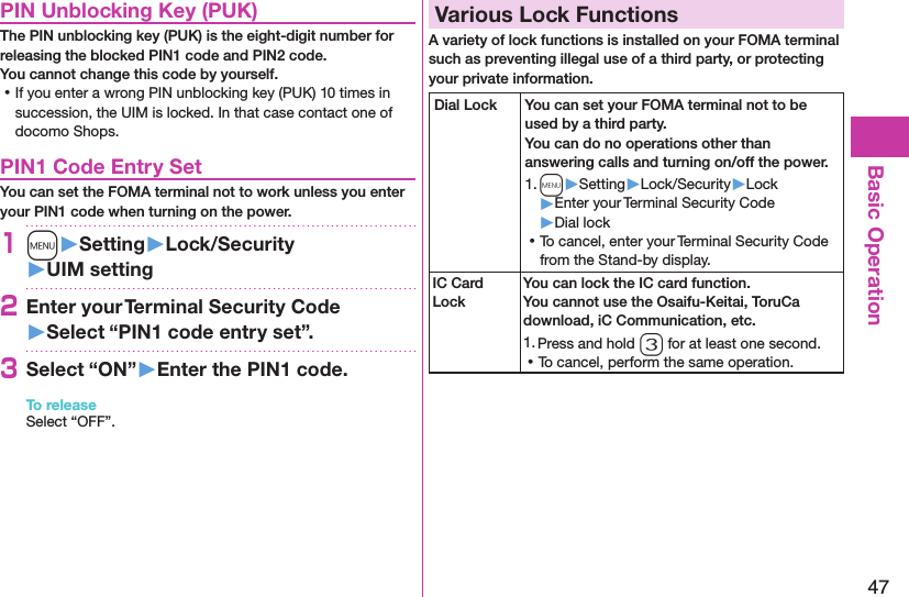 47Basic OperationPIN Unblocking Key (PUK)The PIN unblocking key (PUK) is the eight-digit number for releasing the blocked PIN1 code and PIN2 code.  You cannot change this code by yourself. ⿠If you enter a wrong PIN unblocking key (PUK) 10 times in succession, the UIM is locked. In that case contact one of docomo Shops.PIN1 Code Entry SetYou can set the FOMA terminal not to work unless you enter your PIN1 code when turning on the power.1m󱚤Setting󱚤Lock/Security󱚤UIM setting2Enter your Terminal Security Code 󱚤Select “PIN1 code entry set”.3Select “ON”󱚤Enter the PIN1 code.To releaseSelect “OFF”.Various Lock FunctionsA variety of lock functions is installed on your FOMA terminal such as preventing illegal use of a third party, or protecting your private information.Dial Lock You can set your FOMA terminal not to be used by a third party.  You can do no operations other than answering calls and turning on/off the power.1. m▶Setting▶Lock/Security▶Lock▶Enter your Terminal Security Code▶Dial lock ⿠To cancel, enter your Terminal Security Code from the Stand-by display.IC Card LockYou can lock the IC card function. You cannot use the Osaifu-Keitai, ToruCa download, iC Communication, etc.1. Press and hold 3 for at least one second. ⿠To cancel, perform the same operation.