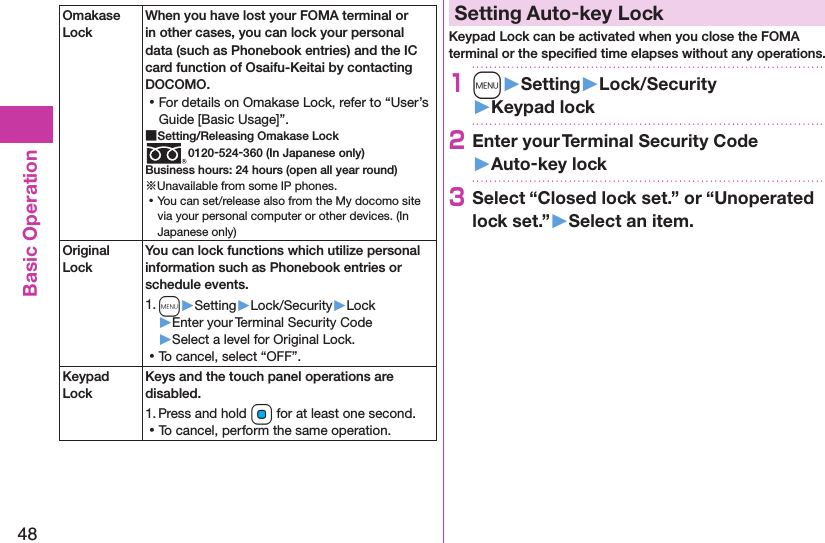 48Basic OperationOmakase LockWhen you have lost your FOMA terminal or in other cases, you can lock your personal data (such as Phonebook entries) and the IC card function of Osaifu-Keitai by contacting DOCOMO. ⿠For details on Omakase Lock, refer to “User’s Guide [Basic Usage]”. ■Setting/Releasing Omakase Lock0120-524-360 (In Japanese only)Business hours: 24 hours (open all year round)※Unavailable from some IP phones. ⿠You can set/release also from the My docomo site via your personal computer or other devices. (In Japanese only)Original LockYou can lock functions which utilize personal information such as Phonebook entries or schedule events.1. m▶Setting▶Lock/Security▶Lock▶Enter your Terminal Security Code▶Select a level for Original Lock. ⿠To cancel, select “OFF”.Keypad LockKeys and the touch panel operations are disabled.1. Press and hold Oo for at least one second. ⿠To cancel, perform the same operation.Setting Auto-key LockKeypad Lock can be activated when you close the FOMA terminal or the speciﬁed time elapses without any operations.1m󱚤Setting󱚤Lock/Security󱚤Keypad lock2Enter your Terminal Security Code 󱚤Auto-key lock3Select “Closed lock set.” or “Unoperated lock set.”󱚤Select an item.