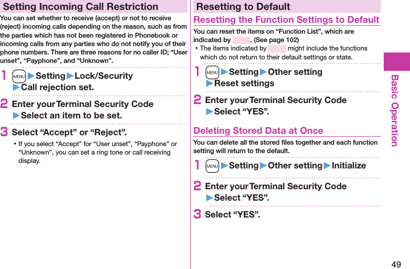 49Basic OperationSetting Incoming Call RestrictionYou can set whether to receive (accept) or not to receive (reject) incoming calls depending on the reason, such as from the parties which has not been registered in Phonebook or incoming calls from any parties who do not notify you of their phone numbers. There are three reasons for no caller ID; “User unset”, “Payphone”, and “Unknown”.1m󱚤Setting󱚤Lock/Security󱚤Call rejection set.2Enter your Terminal Security Code 󱚤Select an item to be set.3Select “Accept” or “Reject”. ⿠If you select “Accept” for “User unset”, “Payphone” or “Unknown”, you can set a ring tone or call receiving display.Resetting to DefaultResetting the Function Settings to DefaultYou can reset the items on “Function List”, which are indicated by  . (See page 102) ⿠The items indicated by   might include the functions which do not return to their default settings or state.1m󱚤Setting󱚤Other setting󱚤Reset settings2Enter your Terminal Security Code 󱚤Select “YES”.Deleting Stored Data at OnceYou can delete all the stored ﬁles together and each function setting will return to the default.1m󱚤Setting󱚤Other setting󱚤Initialize2Enter your Terminal Security Code 󱚤Select “YES”.3Select “YES”.