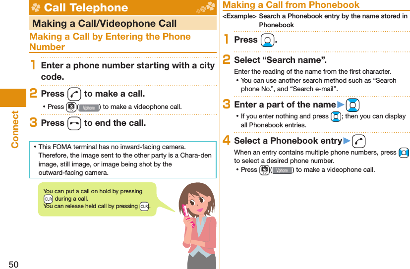 50Connect Call Telephone   Making a Call/Videophone CallMaking a Call by Entering the Phone Number1Enter a phone number starting with a city code.2Press d to make a call. ⿠Press c( ) to make a videophone call.3Press h to end the call. ⿠This FOMA terminal has no inward-facing camera. Therefore, the image sent to the other party is a Chara-den image, still image, or image being shot by the outward-facing camera. Making a Call from Phonebook&lt;Example&gt; Search a Phonebook entry by the name stored in Phonebook1Press Xo.2Select “Search name”.Enter the reading of the name from the ﬁ rst character. ⿠You can use another search method such as “Search phone No.”, and “Search e-mail”.3Enter a part of the name󱚤Bo ⿠If you enter nothing and press Bo; then you can display all Phonebook entries.4Select a Phonebook entry󱚤dWhen an entry contains multiple phone numbers, press No to select a desired phone number. ⿠Press c() to make a videophone call.You can put a call on  hold by pressing -r during a call.You can release held call by pressing -r.