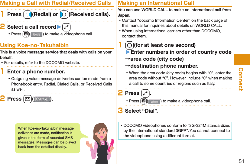 51Connect  Making a Call with Redial/Received Calls1Press Vo(Redial) or Co(Received calls).2Select a call record󱚤d ⿠Press c( ) to make a videophone call. Using Koe-no-TakuhaibinThis is a voice message service that deals with calls on your behalf. ⿠For details, refer to the DOCOMO website.1Enter a phone number. ⿠Outgoing voice message deliveries can be made from a Phonebook entry, Redial, Dialed Calls, or Received Calls as well.2Press l( ). Making an International CallYou can use  WORLD CALL to make an international call from Japan. ⿠Contact “docomo Information Center” on the back page of this manual for inquiries about details on WORLD CALL. ⿠When using international carriers other than DOCOMO, contact them.10(for at least one second)󱚤Enter numbers in order of country codearea code (city code)destination phone number. ⿠When the area code (city code) begins with “0”, enter the area code without “0”. However, include “0” when making a call to some countries or regions such as Italy.2Press d. ⿠Press c( ) to make a videophone call.3Select “Dial”. ⿠DOCOMO videophones conform to “3G-324M standardized by the international standard 3GPP”. You cannot connect to the videophone using a different format.When Koe-no-Takuhaibin message deliveries are made, notiﬁ cation is given in the form of recorded SMS messages. Messages can be played back from the detailed display. 