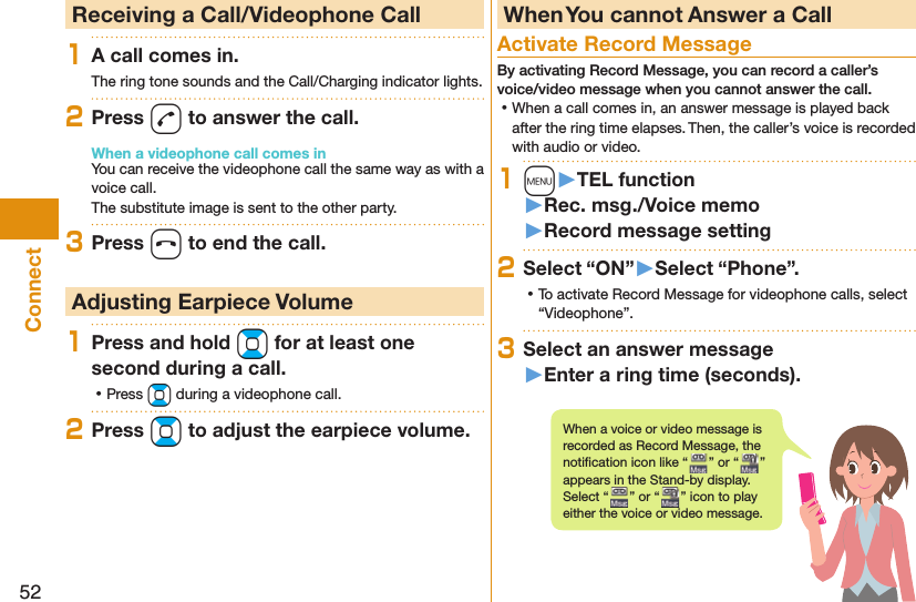 52Connect  Receiving a Call/Videophone Call1A call comes in.The ring tone sounds and the Call/Charging indicator lights.2Press d to answer the call.When a videophone call comes inYou can receive the videophone call the same way as with a voice call.The substitute image is sent to the other party.3Press h to end the call. Adjusting Earpiece Volume1Press and hold Bo for at least one second during a call. ⿠Press Bo during a videophone call.2Press Bo to adjust the earpiece volume. When You cannot Answer a Call  Activate Record MessageBy activating Record Message, you can record a caller’s voice/video message when you cannot answer the call. ⿠When a call comes in, an answer message is played back after the ring time elapses. Then, the caller’s voice is recorded with audio or video.1m󱚤TEL function󱚤Rec. msg./Voice memo󱚤Record message setting2Select “ON”󱚤Select “Phone”. ⿠To activate Record Message for videophone calls, select “Videophone”.3Select an answer message󱚤Enter a ring time (seconds).When a voice or video message is recorded as Record Message, the notiﬁ cation icon like “ ” or “ ” appears in the Stand-by display. Select “ ” or “ ” icon to play either the voice or video message.