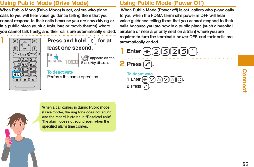 53Connect  Using Public Mode (Drive Mode)When Public Mode (Drive Mode) is set, callers who place calls to you will hear voice guidance telling them that you cannot respond to their calls because you are now driving or in a public place (such a train, bus or movie theater) where you cannot talk freely, and their calls are automatically ended.1Press and hold a for at least one second. “ ” appears on the Stand-by display.To deactivatePerform the same operation.  Using Public Mode (Power Off) When Public Mode (Power off) is set, callers who place calls to you when the FOMA terminal’s power is OFF will hear voice guidance telling them that you cannot respond to their calls because you are now in a public place (such a hospital, airplane or near a priority seat on a train) where you are required to turn the terminal’s power OFF, and their calls are automatically ended.1Enter a25251.2Press d.To deactivate1. Enter a25250.2. Press d.When a call comes in during Public mode (Drive mode), the ring tone does not sound and the record is stored in “Received calls”. The alarm does not sound even when the speciﬁ ed alarm time comes.