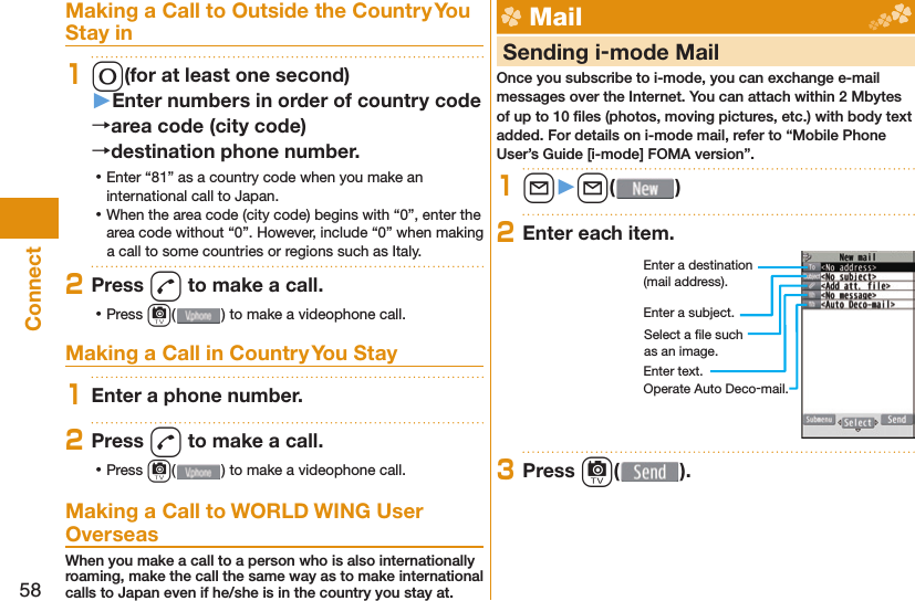 58ConnectMaking a Call to Outside the Country You Stay in10(for at least one second)󱚤Enter numbers in order of country codearea code (city code)destination phone number. ⿠Enter “81” as a country code when you make an international call to Japan. ⿠When the area code (city code) begins with “0”, enter the area code without “0”. However, include “0” when making a call to some countries or regions such as Italy.2Press d to make a call. ⿠Press c( ) to make a videophone call.Making a Call in Country You Stay1Enter a phone number.2Press d to make a call. ⿠Press c( ) to make a videophone call.Making a Call to WORLD WING User OverseasWhen you make a call to a person who is also internationally roaming, make the call the same way as to make international calls to Japan even if he/she is in the country you stay at. Mail     Sending i-mode MailOnce you subscribe to i-mode, you can exchange e-mail messages over the Internet. You can attach within 2 Mbytes of up to 10 ﬁ les (photos, moving pictures, etc.) with body text added. For details on i-mode mail, refer to “Mobile Phone User’s Guide [i-mode] FOMA version”.1l󱚤l( )2Enter each item.Enter a destination (mail address).Enter a subject.Enter text.Select a ﬁ le such as an image.Operate Auto Deco-mail.3Press c( ).