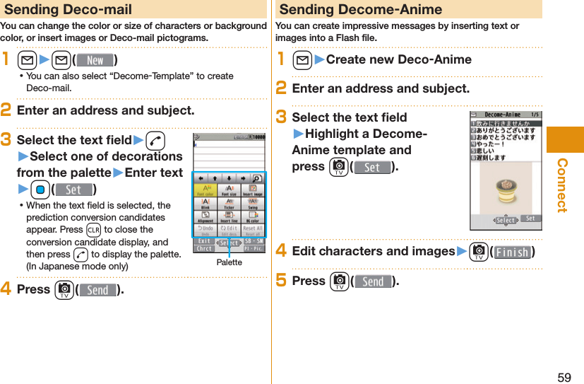 59Connect Sending Deco-mailYou can change the color or size of characters or background color, or insert images or Deco-mail pictograms.1l󱚤l( ) ⿠You can also select “Decome-Template” to create Deco-mail.2Enter an address and subject.3Select the text ﬁ eld󱚤d󱚤Select one of decorations from the palette󱚤Enter text󱚤Oo( ) ⿠When the text ﬁ eld is selected, the prediction conversion candidates appear. Press r to close the conversion candidate display, and then press d to display the palette. (In Japanese mode only) Palette4Press c( ). Sending Decome-AnimeYou can create impressive messages by inserting text or images into a Flash ﬁ le.1l󱚤Create new Deco-Anime2Enter an address and subject.3Select the text ﬁ eld󱚤Highlight a Decome-Anime template and press c().4Edit characters and images󱚤c( )5Press c( ).