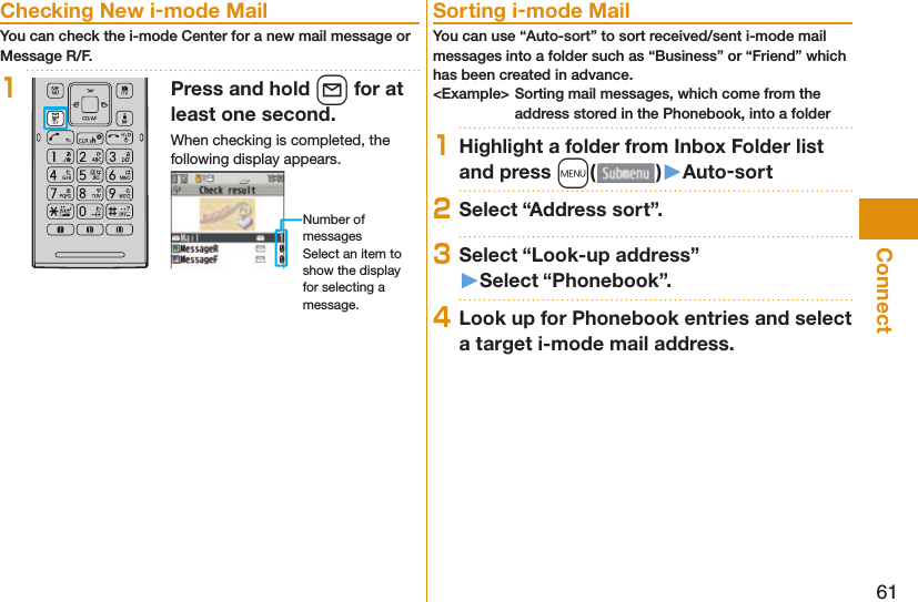 61Connect Checking New i-mode MailYou can check the i-mode Center for a new mail message or Message R/F.1Press and hold l for at least one second.When checking is completed, the following display appears.Number of messagesSelect an item to show the display for selecting a message. Sorting i-mode MailYou can use “Auto-sort” to sort received/sent i-mode mail messages into a folder such as “Business” or “Friend” which has been created in advance.&lt;Example&gt; Sorting mail messages, which come from the address stored in the Phonebook, into a folder1Highlight a folder from Inbox Folder list and press m()󱚤Auto-sort2Select “Address sort”.3Select “Look-up address”󱚤Select “Phonebook”.4Look up for Phonebook entries and select a target i-mode mail address.