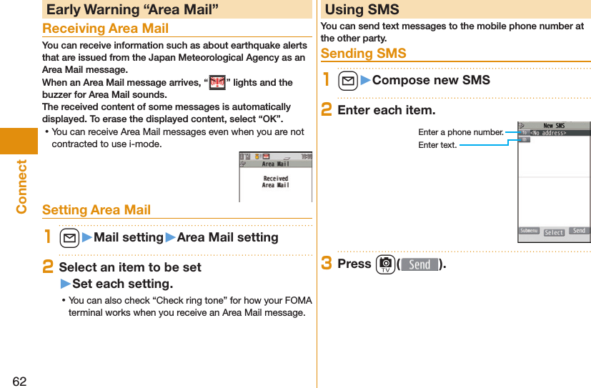 62Connect Early Warning “ Area Mail”Receiving Area MailYou can receive information such as about earthquake alerts that are issued from the Japan Meteorological Agency as an Area Mail message. When an Area Mail message arrives, “ ” lights and the buzzer for Area Mail sounds.The received content of some messages is automatically displayed. To erase the displayed content, select “OK”. ⿠You can receive Area Mail messages even when you are not contracted to use i-mode.Setting Area Mail1l󱚤Mail setting󱚤Area Mail setting2Select an item to be set󱚤Set each setting. ⿠You can also check “Check ring tone” for how your FOMA terminal works when you receive an Area Mail message. Using SMSYou can send text messages to the mobile phone number at the other party. Sending SMS1l󱚤Compose new SMS2Enter each item.Enter a phone number.Enter text.3Press c( ).