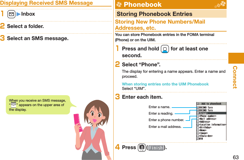 63Connect Displaying Received SMS Message1l󱚤Inbox2Select a folder.3Select an SMS message.  Phonebook  Storing Phonebook EntriesStoring New Phone Numbers/Mail Addresses, etc.You can store Phonebook entries in the FOMA terminal (Phone) or on the UIM.1Press and hold Xo for at least one second.2Select “Phone”.The display for entering a name appears. Enter a name and proceed.When storing entries onto the UIM PhonebookSelect “UIM”.3Enter each item.Enter a name.Enter a reading.Enter a phone number.Enter a mail address.4Press c( ).When you receive an SMS message, “” appears on the upper area of the display.