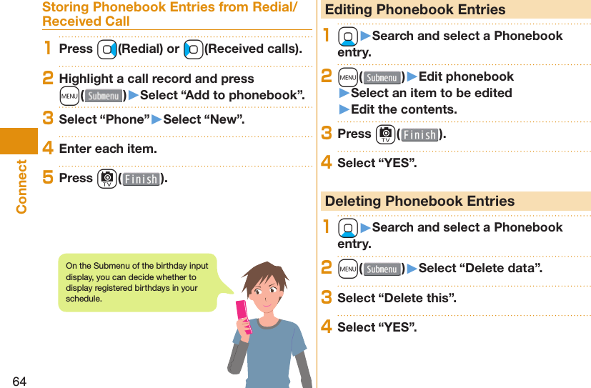 64ConnectStoring Phonebook Entries from Redial/Received Call1Press Vo(Redial) or Co(Received calls).2Highlight a call record and press m()󱚤Select “Add to phonebook”.3Select “Phone”󱚤Select “New”.4Enter each item.5Press c( ). Editing Phonebook Entries1Xo󱚤Search and select a Phonebook entry.2m( )󱚤Edit phonebook󱚤Select an item to be edited󱚤Edit the contents.3Press c( ).4Select “YES”. Deleting Phonebook Entries1Xo󱚤Search and select a Phonebook entry.2m( )󱚤Select “Delete data”.3Select “Delete this”.4Select “YES”.On the Submenu of the birthday input display, you can decide whether to display registered birthdays in your schedule.