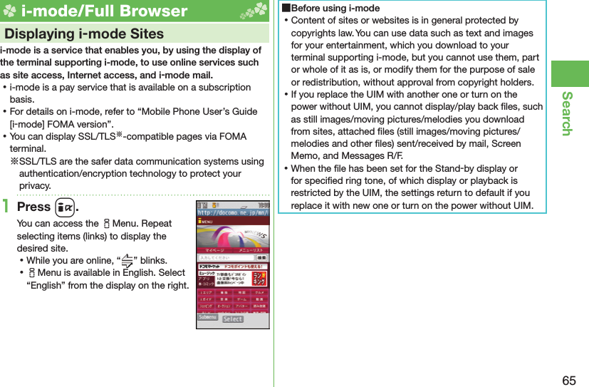 65Search i-mode/Full Browser    Displaying i-mode Sitesi-mode is a service that enables you, by using the display of the terminal supporting i-mode, to use online services such as site access, Internet access, and i-mode mail. ⿠i-mode is a pay service that is available on a subscription basis. ⿠For details on i-mode, refer to “Mobile Phone User’s Guide [i-mode] FOMA version”. ⿠You can display SSL/TLS※-compatible pages via FOMA terminal.※SSL/TLS are the safer data communication systems using authentication/encryption technology to protect your privacy.1Press i.You can access the iMenu. Repeat selecting items (links) to display the desired site. ⿠While you are online, “ ” blinks. ⿠iMenu is available in English. Select “English” from the display on the right. ■Before using i-mode ⿠Content of sites or websites is in general protected by copyrights law. You can use data such as text and images for your entertainment, which you download to your terminal supporting i-mode, but you cannot use them, part or whole of it as is, or modify them for the purpose of sale or redistribution, without approval from copyright holders. ⿠If you replace the UIM with another one or turn on the power without UIM, you cannot display/play back ﬁ les, such as still images/moving pictures/melodies you download from sites, attached ﬁ les (still images/moving pictures/melodies and other ﬁ les) sent/received by mail, Screen Memo, and Messages R/F. ⿠When the ﬁ le has been set for the Stand-by display or for speciﬁ ed ring tone, of which display or playback is restricted by the UIM, the settings return to default if you replace it with new one or turn on the power without UIM.