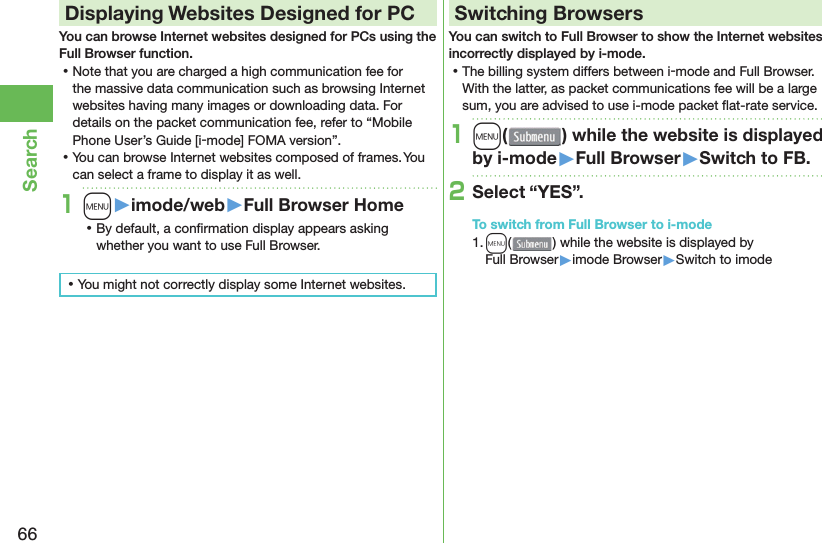 66Search Displaying Websites Designed for PCYou can browse Internet websites designed for PCs using the Full Browser function. ⿠Note that you are charged a high communication fee for the massive data communication such as browsing Internet websites having many images or downloading data. For details on the packet communication fee, refer to “Mobile Phone User’s Guide [i-mode] FOMA version”. ⿠You can browse Internet websites composed of frames. You can select a frame to display it as well.1m󱚤imode/web󱚤Full Browser Home ⿠By default, a conﬁ rmation display appears asking whether you want to use Full Browser. ⿠You might not correctly display some Internet websites.Switching BrowsersYou can switch to Full Browser to show the Internet websites incorrectly displayed by i-mode. ⿠The billing system differs between i-mode and Full Browser. With the latter, as packet communications fee will be a large sum, you are advised to use i-mode packet ﬂ at-rate service.1m( ) while the website is displayed by i-mode󱚤Full Browser󱚤Switch to FB.2Select “YES”.To switch from Full Browser to i-mode1. m() while the website is displayed by Full Browser▶imode Browser▶Switch to imode