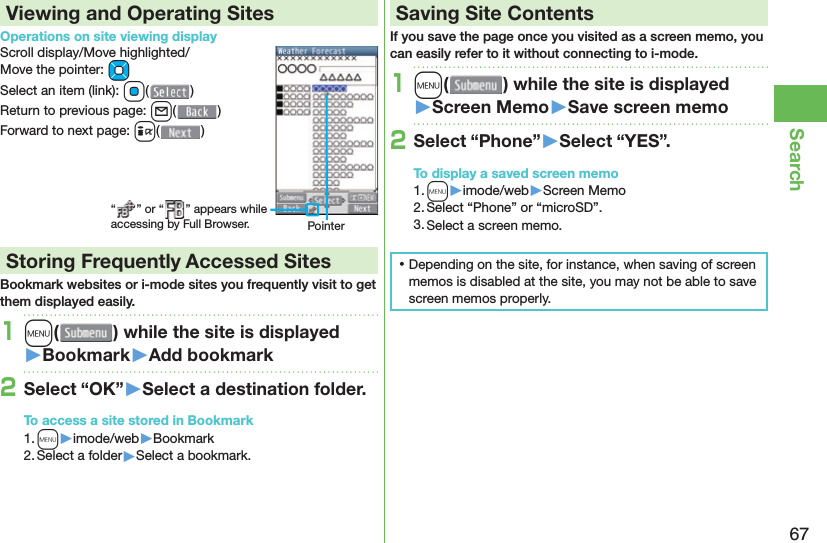 67SearchViewing and Operating SitesOperations on site viewing displayScroll display/Move highlighted/Move the pointer: MoSelect an item (link): Oo()Return to previous page: l()Forward to next page: i() Storing Frequently Accessed SitesBookmark websites or i-mode sites you frequently visit to get them displayed easily.1m( ) while the site is displayed󱚤Bookmark󱚤Add bookmark2Select “OK”󱚤Select a destination folder.To access a site stored in Bookmark1. m▶imode/web▶Bookmark2. Select a folder▶Select a bookmark. Saving Site ContentsIf you save the page once you visited as a screen memo, you can easily refer to it without connecting to i-mode.1m( ) while the site is displayed󱚤Screen Memo󱚤Save screen memo2Select “Phone”󱚤Select “YES”.To display a saved screen memo1. m▶imode/web▶Screen Memo2. Select “Phone” or “microSD”.3. Select a screen memo. ⿠Depending on the site, for instance, when saving of screen memos is disabled at the site, you may not be able to save screen memos properly.“ ” or “ ” appears while accessing by Full Browser. Pointer