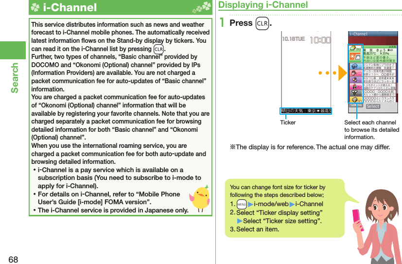 68Search  i-ChannelThis service distributes information such as news and weather forecast to i-Channel mobile phones. The automatically received latest information ﬂ ows on the Stand-by display by tickers. You can read it on the i-Channel list by pressing -r.Further, two types of channels, “Basic channel” provided by DOCOMO and “Okonomi (Optional) channel” provided by IPs (Information Providers) are available. You are not charged a packet communication fee for auto-updates of “Basic channel” information.You are charged a packet communication fee for auto-updates of “Okonomi (Optional) channel” information that will be available by registering your favorite channels. Note that you are charged separately a packet communication fee for browsing detailed information for both “Basic channel” and “Okonomi (Optional) channel”.When you use the international roaming service, you are charged a packet communication fee for both auto-update and browsing detailed information. ⿠i-Channel is a pay service which is available on a subscription basis (You need to subscribe to i-mode to apply for i-Channel). ⿠For details on i-Channel, refer to “Mobile Phone User’s Guide [i-mode] FOMA version”. ⿠The i-Channel service is provided in Japanese only.Displaying i-Channel1Press r.Ticker Select each channel to browse its detailed information.※The display is for reference. The actual one may differ.You can change font size for ticker by following the steps described below;1. +m▶i-mode/web▶i-Channel2. Select “Ticker display setting”▶Select “Ticker size setting”.3. Select an item.