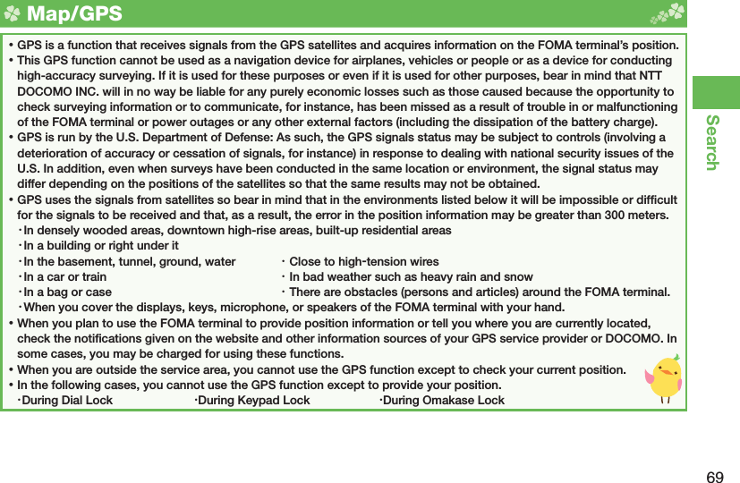 69Search  Map/ GPS ⿠GPS is a function that receives signals from the GPS satellites and acquires information on the FOMA terminal’s position. ⿠This GPS function cannot be used as a navigation device for airplanes, vehicles or people or as a device for conducting high-accuracy surveying. If it is used for these purposes or even if it is used for other purposes, bear in mind that NTT DOCOMO INC. will in no way be liable for any purely economic losses such as those caused because the opportunity to check surveying information or to communicate, for instance, has been missed as a result of trouble in or malfunctioning of the FOMA terminal or power outages or any other external factors (including the dissipation of the battery charge). ⿠GPS is run by the U.S. Department of Defense: As such, the GPS signals status may be subject to controls (involving a deterioration of accuracy or cessation of signals, for instance) in response to dealing with national security issues of the U.S. In addition, even when surveys have been conducted in the same location or environment, the signal status may differ depending on the positions of the satellites so that the same results may not be obtained. ⿠GPS uses the signals from satellites so bear in mind that in the environments listed below it will be impossible or difﬁ cult for the signals to be received and that, as a result, the error in the position information may be greater than 300 meters.・ In densely wooded areas, downtown high-rise areas, built-up residential areas・ In a building or right under it・ In the basement, tunnel, ground, water  ・ Close to high-tension wires・ In a car or train  ・ In bad weather such as heavy rain and snow・ In a bag or case  ・ There are obstacles (persons and articles) around the FOMA terminal.・ When you cover the displays, keys, microphone, or speakers of the FOMA terminal with your hand. ⿠When you plan to use the FOMA terminal to provide position information or tell you where you are currently located, check the notiﬁ cations given on the website and other information sources of your GPS service provider or DOCOMO. In some cases, you may be charged for using these functions. ⿠When you are outside the service area, you cannot use the GPS function except to check your current position. ⿠In the following cases, you cannot use the GPS function except to provide your position.・ During Dial Lock  ・ During Keypad Lock  ・ During Omakase Lock